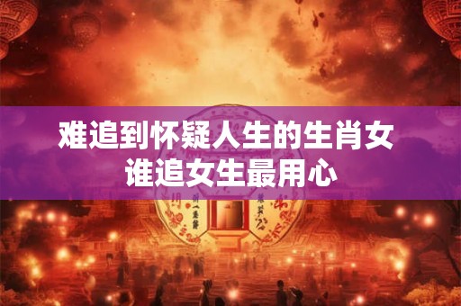 难追到怀疑人生的生肖女 谁追女生最用心