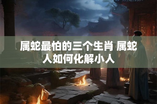 属蛇最怕的三个生肖 属蛇人如何化解小人 属蛇最怕的三个生肖 属蛇人如何化解小人