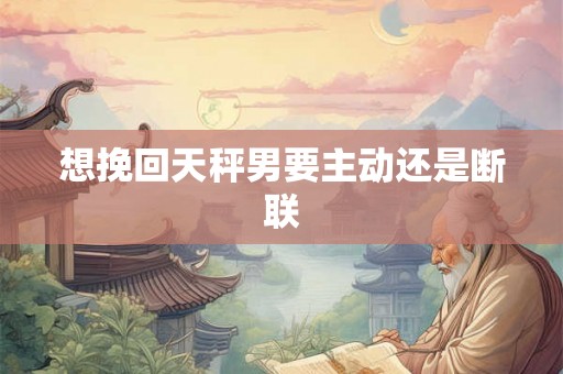 想挽回天秤男要主动还是断联 想挽回天秤男要主动还是断联