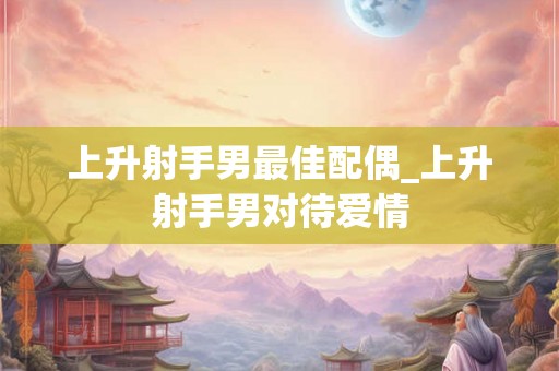 上升射手男最佳配偶_上升射手男对待爱情