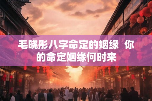 毛晓彤八字命定的姻缘  你的命定姻缘何时来