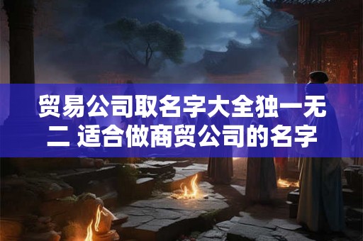 贸易公司取名字大全独一无二 适合做商贸公司的名字