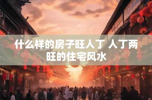 什么样的房子旺人丁 人丁两旺的住宅风水