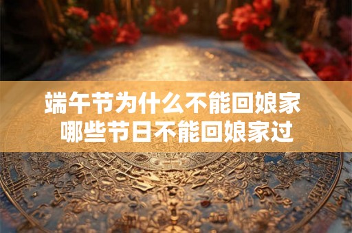 端午节为什么不能回娘家 哪些节日不能回娘家过