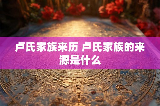 卢氏家族来历 卢氏家族的来源是什么