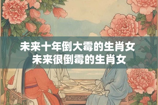 未来十年倒大霉的生肖女 未来很倒霉的生肖女