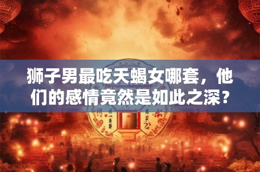 狮子男最吃天蝎女哪套,他们的感情竟然是如此之深? 狮子男最吃天蝎女哪套,他们的感情竟然是如此之深?