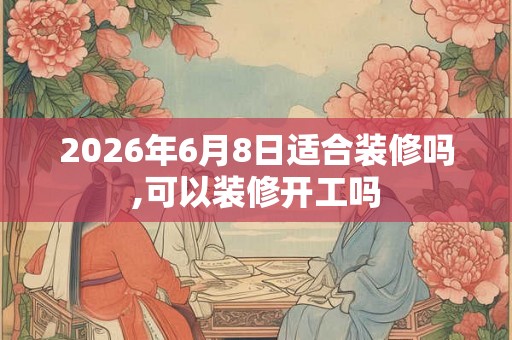 2026年6月8日适合装修吗,可以装修开工吗
