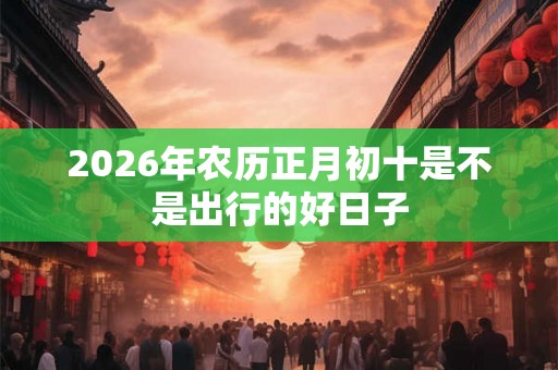 2026年农历正月初十是不是出行的好日子 2026年农历正月初十是不是出行的好日子