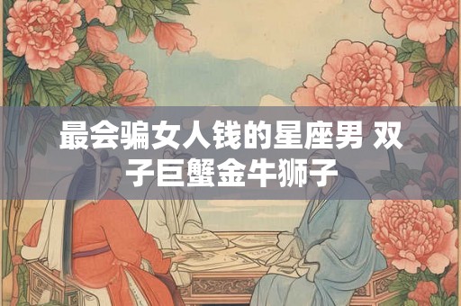 最会骗女人钱的星座男 双子巨蟹金牛狮子