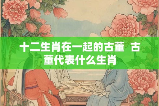 十二生肖在一起的古董  古董代表什么生肖