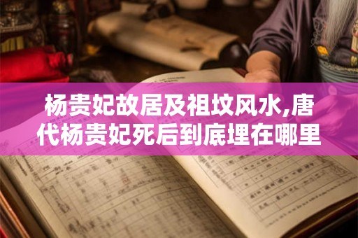 杨贵妃故居及祖坟风水,唐代杨贵妃死后到底埋在哪里