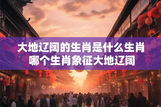 大地辽阔的生肖是什么生肖 哪个生肖象征大地辽阔
