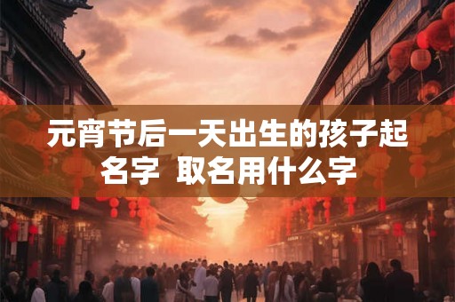 元宵节后一天出生的孩子起名字 取名用什么字 元宵节后一天出生的孩子起名字 取名用什么字