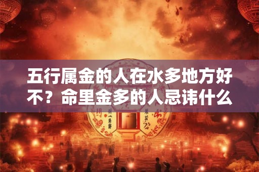 五行属金的人在水多地方好不?命里金多的人忌讳什么? 五行属金的人在水多地方好不?命里金多的人忌讳什么?
