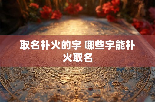 取名补火的字 哪些字能补火取名 取名补火的字 哪些字能补火取名