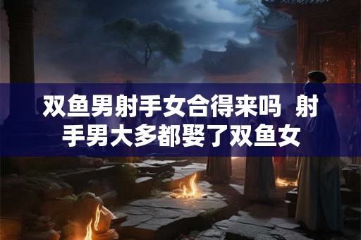 双鱼男射手女合得来吗  射手男大多都娶了双鱼女