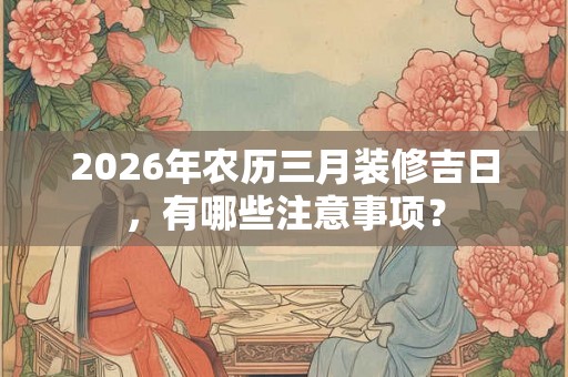 2026年农历三月装修吉日，有哪些注意事项？