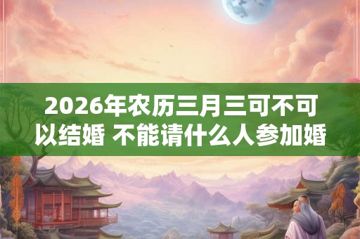 2026年农历三月三可不可以结婚 不能请什么人参加婚礼