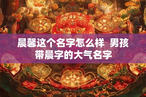 晨馨这个名字怎么样  男孩带晨字的大气名字