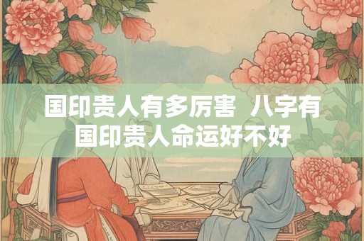 国印贵人有多厉害  八字有国印贵人命运好不好