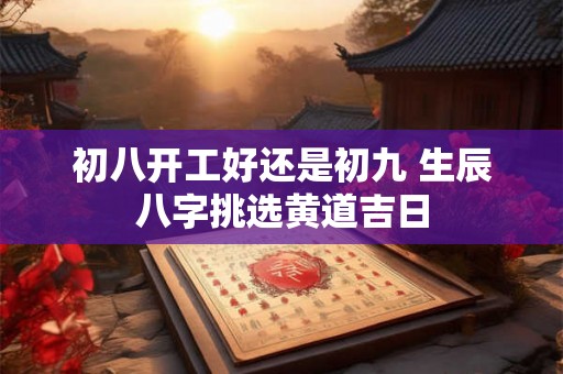 初八开工好还是初九 生辰八字挑选黄道吉日 初八开工好还是初九 生辰八字挑选黄道吉日
