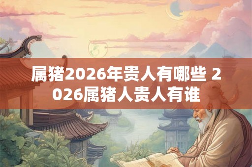 属猪2026年贵人有哪些 2026属猪人贵人有谁