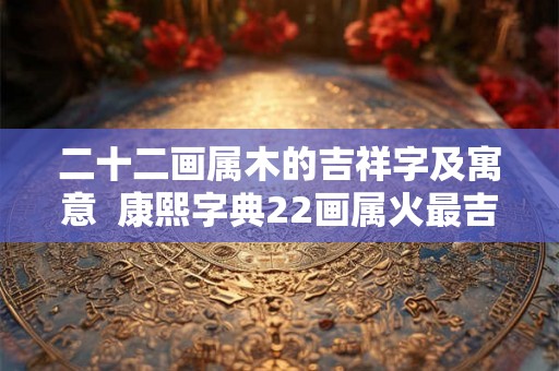 二十二画属木的吉祥字及寓意 康熙字典22画属火最吉祥的字 二十二画属木的吉祥字及寓意 康熙字典22画属火最吉祥的字