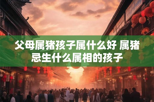 父母属猪孩子属什么好 属猪忌生什么属相的孩子