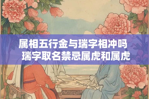 属相五行金与瑞字相冲吗 瑞字取名禁忌属虎和属虎 属相五行金与瑞字相冲吗 瑞字取名禁忌属虎和属虎