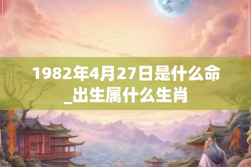 1982年4月27日是什么命_出生属什么生肖