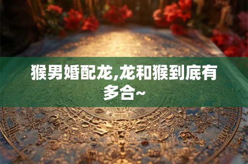 猴男婚配龙,龙和猴到底有多合~ 猴男婚配龙,龙和猴到底有多合~