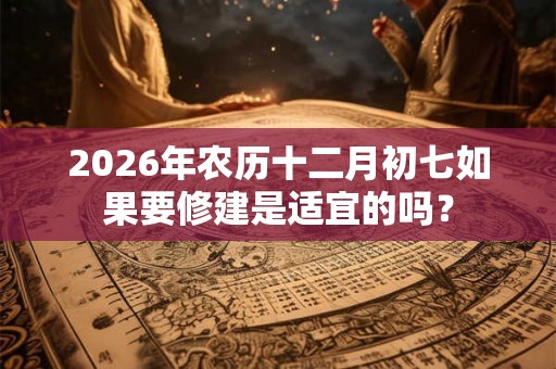 2026年农历十二月初七如果要修建是适宜的吗？