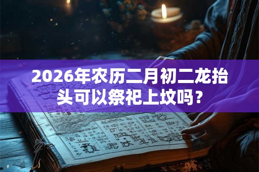 2026年农历二月初二龙抬头可以祭祀上坟吗? 2026年农历二月初二龙抬头可以祭祀上坟吗?