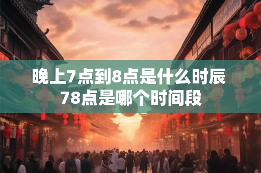 晚上7点到8点是什么时辰 78点是哪个时间段