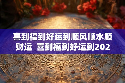 喜到福到好运到顺风顺水顺财运  喜到福到好运到2026