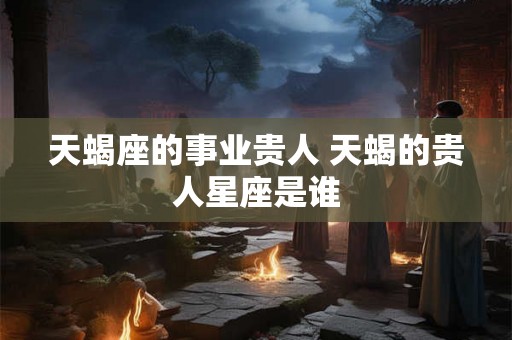 天蝎座的事业贵人 天蝎的贵人星座是谁