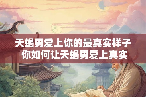 天蝎男爱上你的最真实样子 你如何让天蝎男爱上真实的你