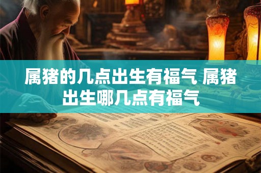 属猪的几点出生有福气 属猪出生哪几点有福气