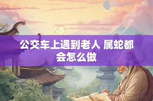 公交车上遇到老人 属蛇都会怎么做 公交车上遇到老人 属蛇都会怎么做