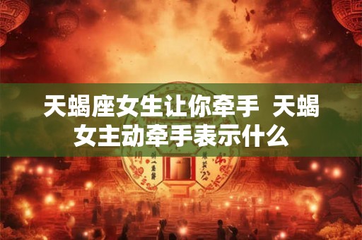 天蝎座女生让你牵手  天蝎女主动牵手表示什么