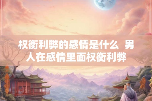 权衡利弊的感情是什么  男人在感情里面权衡利弊