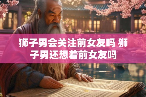 狮子男会关注前女友吗 狮子男还想着前女友吗