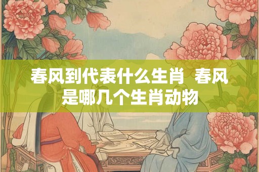 春风到代表什么生肖  春风是哪几个生肖动物