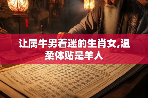 让属牛男着迷的生肖女,温柔体贴是羊人