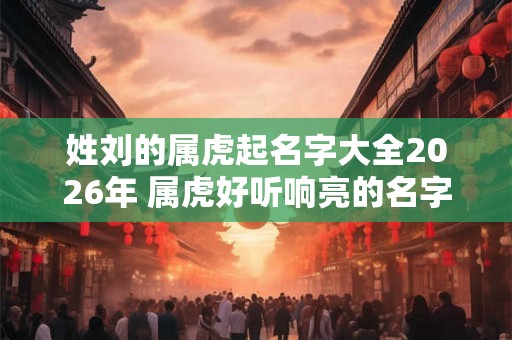 姓刘的属虎起名字大全2026年 属虎好听响亮的名字