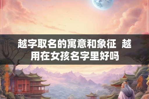 越字取名的寓意和象征  越用在女孩名字里好吗