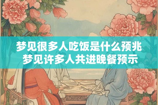 梦见很多人吃饭是什么预兆 梦见许多人共进晚餐预示什么