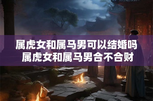 属虎女和属马男可以结婚吗 属虎女和属马男合不合财