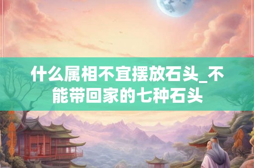 什么属相不宜摆放石头_不能带回家的七种石头